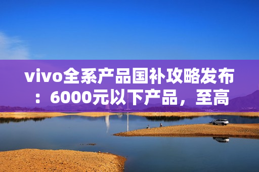 vivo全系产品国补攻略发布：6000元以下产品，至高补贴500元