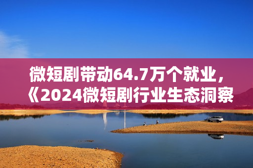 微短剧带动64.7万个就业，《2024微短剧行业生态洞察报告》发布