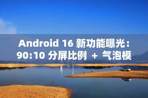 Android 16 新功能曝光：90:10 分屏比例 ＋ 气泡模式