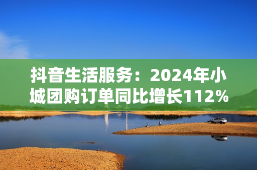 抖音生活服务：2024年小城团购订单同比增长112%，更多出圈流量变“留量”