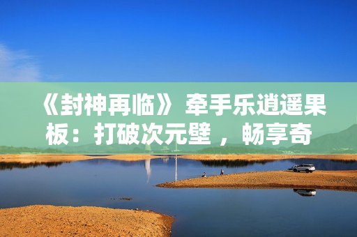 《封神再临》 牵手乐逍遥果板：打破次元壁 ，畅享奇幻“食”光