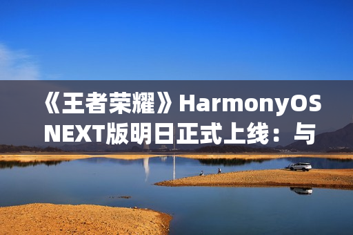 《王者荣耀》HarmonyOS NEXT版明日正式上线：与安卓互通、支持120高帧率