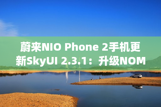 蔚来NIO Phone 2手机更新SkyUI 2.3.1：升级NOMI跨端指令、遥控泊出等功能