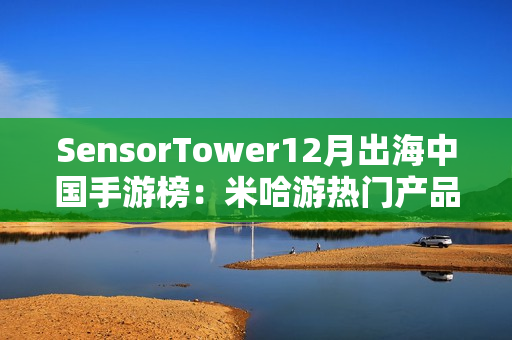 SensorTower12月出海中国手游榜：米哈游热门产品全线增长
