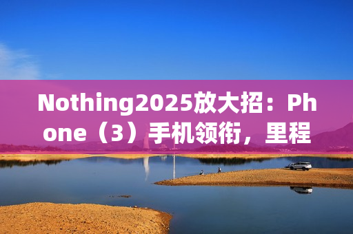 Nothing2025放大招:Phone(3)手机领衔,里程碑式新机登场 Nothing2025放大招:Phone(3)手机领衔,里程碑式新机登场