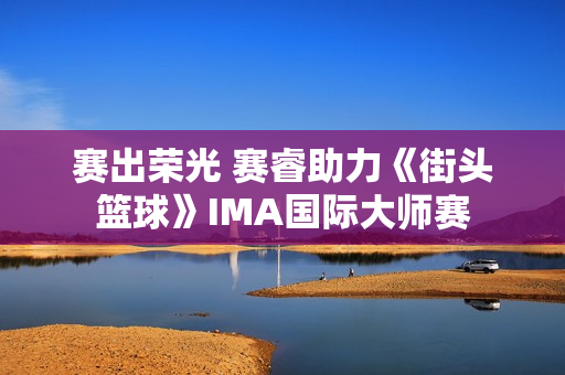 赛出荣光 赛睿助力《街头篮球》IMA国际大师赛