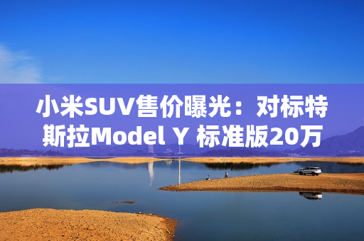 小米SUV售价曝光：对标特斯拉Model Y 标准版20万以下