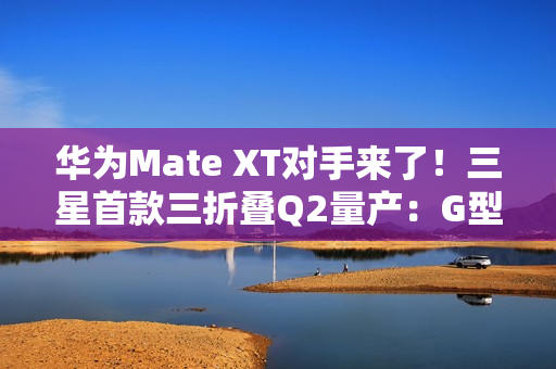 华为Mate XT对手来了!三星首款三折叠Q2量产:G型方案 华为Mate XT对手来了!三星首款三折叠Q2量产:G型方案