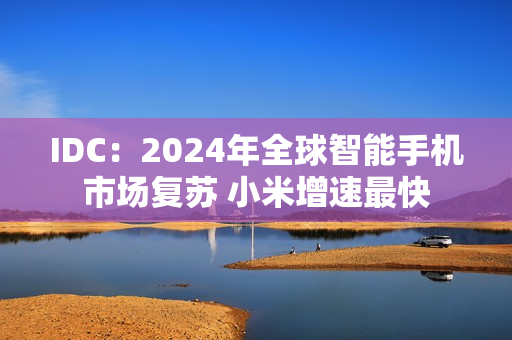 IDC:2024年全球智能手机市场复苏 小米增速最快 IDC:2024年全球智能手机市场复苏 小米增速最快