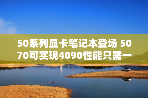 50系列显卡笔记本登场 5070可实现4090性能只需一半功耗