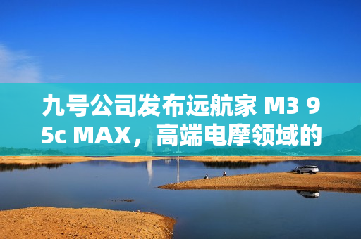 九号公司发布远航家 M3 95c MAX，高端电摩领域的新标杆