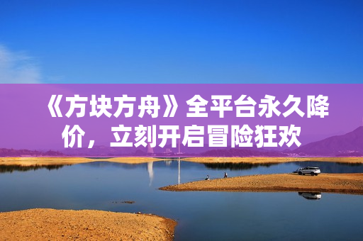 《方块方舟》全平台永久降价，立刻开启冒险狂欢