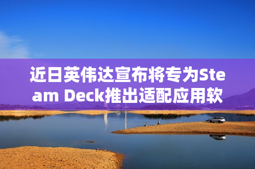 近日英伟达宣布将专为Steam Deck推出适配应用软件