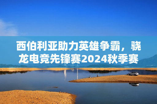西伯利亚助力英雄争霸，骁龙电竞先锋赛2024秋季赛圆满落幕！