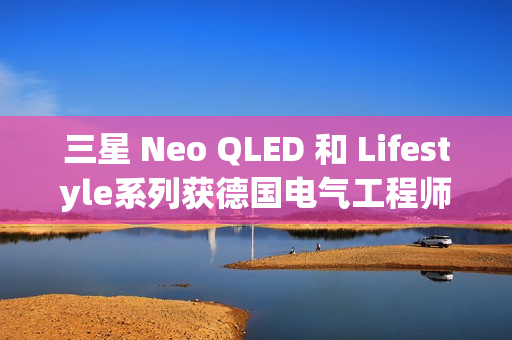 三星 Neo QLED 和 Lifestyle系列获德国电气工程师协会(VDE)颁发的“EyeCare Circadian”认证