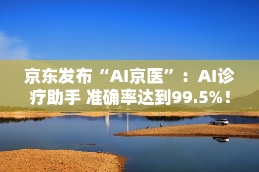 京东发布“AI京医”:AI诊疗助手 准确率达到99.5%! 京东发布“AI京医”:AI诊疗助手 准确率达到99.5%!