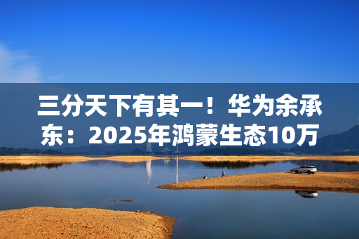 三分天下有其一！华为余承东：2025年鸿蒙生态10万个应用是关键目标