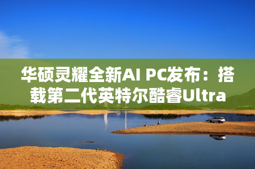 华硕灵耀全新AI PC发布：搭载第二代英特尔酷睿Ultra处理器
