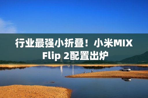 行业最强小折叠！小米MIX Flip 2配置出炉