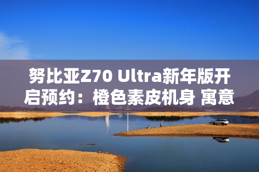 努比亚Z70 Ultra新年版开启预约：橙色素皮机身 寓意心想事成