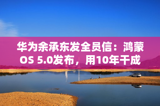 华为余承东发全员信：鸿蒙OS 5.0发布，用10年干成欧美同行30年的事