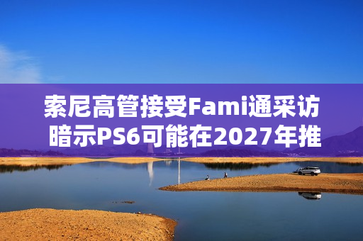 索尼高管接受Fami通采访 暗示PS6可能在2027年推出