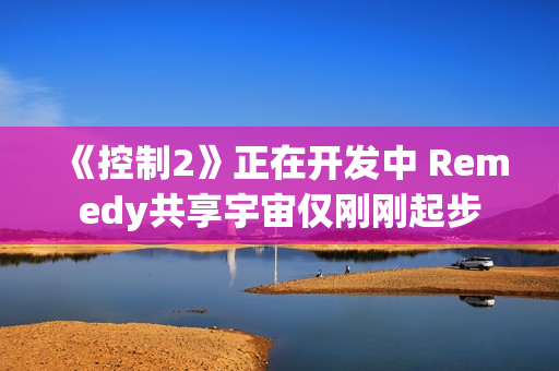 《控制2》正在开发中 Remedy共享宇宙仅刚刚起步