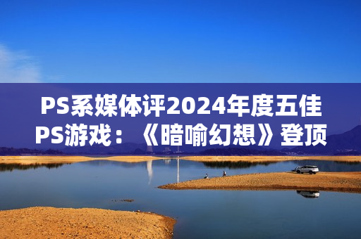 PS系媒体评2024年度五佳PS游戏：《暗喻幻想》登顶