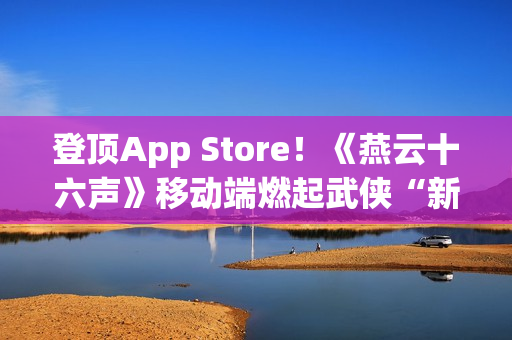 登顶App Store！《燕云十六声》移动端燃起武侠“新”火！