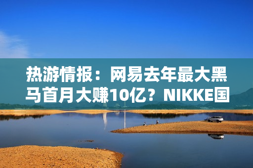 热游情报：网易去年最大黑马首月大赚10亿？NIKKE国服和谐遭爆料