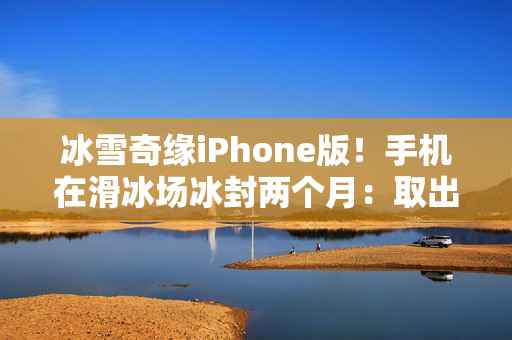 冰雪奇缘iPhone版！手机在滑冰场冰封两个月：取出后竟还能正常用