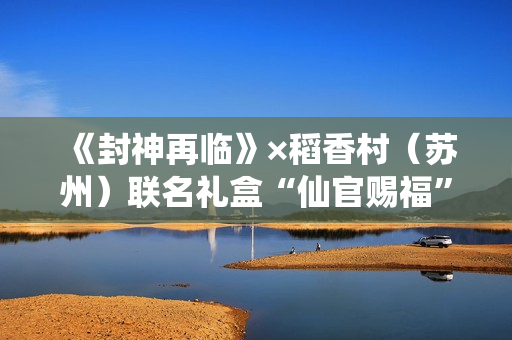 《封神再临》×稻香村（苏州）联名礼盒“仙官赐福”即将上线，“稻”友，请留步！