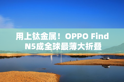 用上钛金属！OPPO Find N5成全球最薄大折叠