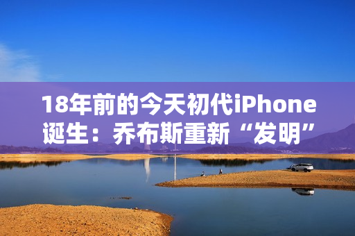 18年前的今天初代iPhone诞生：乔布斯重新“发明”了手机