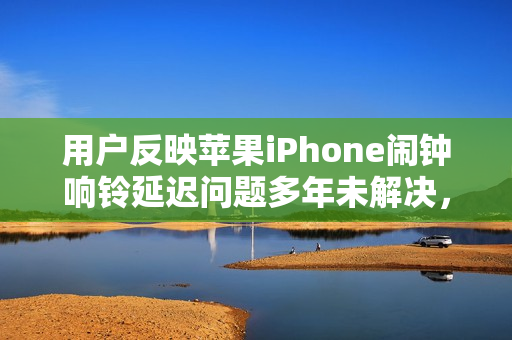 用户反映苹果iPhone闹钟响铃延迟问题多年未解决，严重影响日常生活