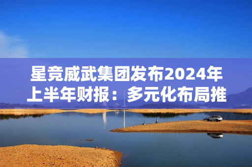 星竞威武集团发布2024年上半年财报:多元化布局推动稳健增长 星竞威武集团发布2024年上半年财报:多元化布局推动稳健增长