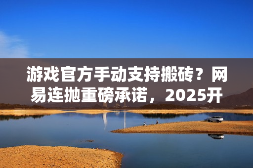 游戏官方手动支持搬砖？网易连抛重磅承诺，2025开年大肉来了