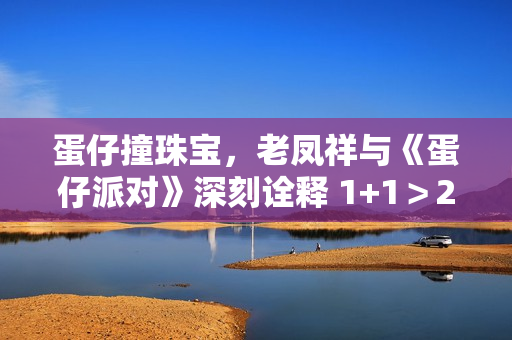 蛋仔撞珠宝，老凤祥与《蛋仔派对》深刻诠释 1+1＞2