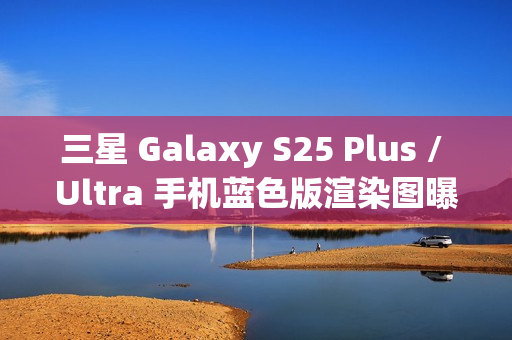 三星 Galaxy S25 Plus / Ultra 手机蓝色版渲染图曝光：超窄边框，支持磁吸无线充电