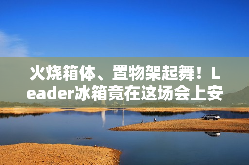 火烧箱体、置物架起舞！Leader冰箱竟在这场会上安然无恙