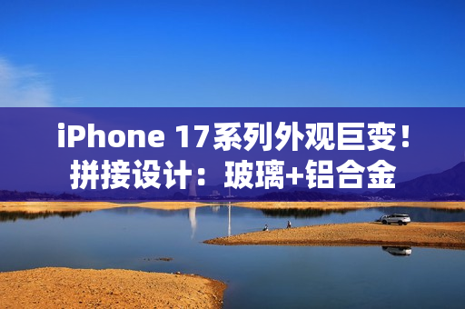 iPhone 17系列外观巨变！拼接设计：玻璃+铝合金
