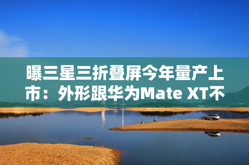 曝三星三折叠屏今年量产上市：外形跟华为Mate XT不一样
