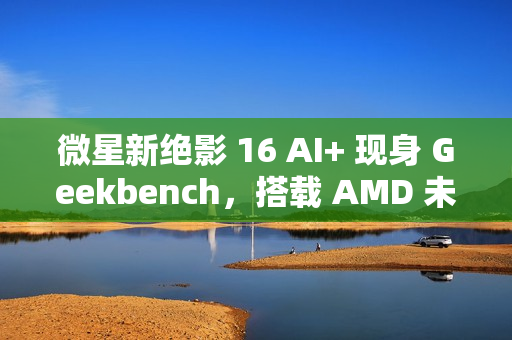 微星新绝影 16 AI+ 现身 Geekbench，搭载 AMD 未发布 8 核处理器