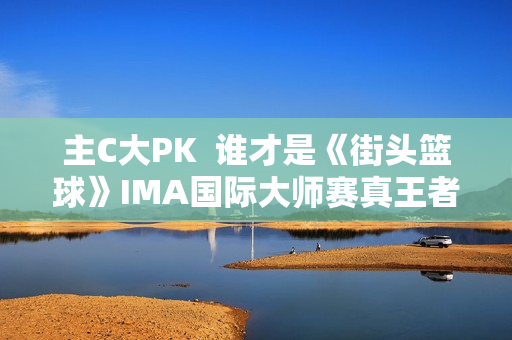 主C大PK  谁才是《街头篮球》IMA国际大师赛真王者？
