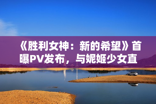 《胜利女神:新的希望》首曝PV发布,与妮姬少女直面末世战争 《胜利女神:新的希望》首曝PV发布,与妮姬少女直面末世战争