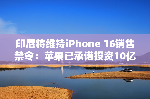 印尼将维持iPhone 16销售禁令:苹果已承诺投资10亿美元 印尼将维持iPhone 16销售禁令:苹果已承诺投资10亿美元