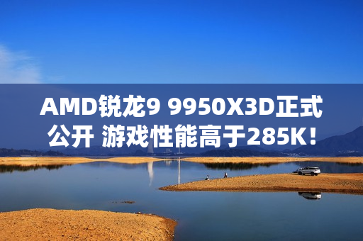 AMD锐龙9 9950X3D正式公开 游戏性能高于285K! AMD锐龙9 9950X3D正式公开 游戏性能高于285K!