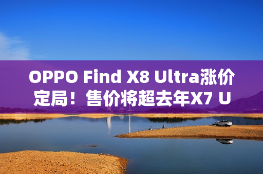 OPPO Find X8 Ultra涨价定局！售价将超去年X7 Ultra的5999元