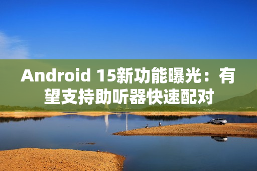 Android 15新功能曝光：有望支持助听器快速配对