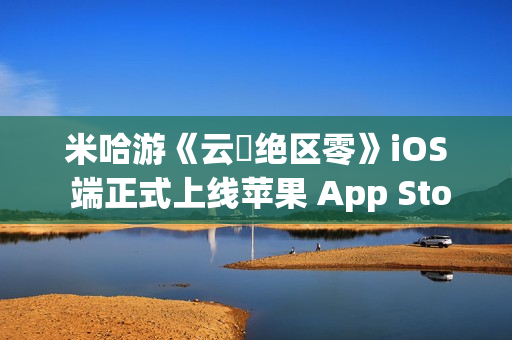 米哈游《云・绝区零》iOS 端正式上线苹果 App Store